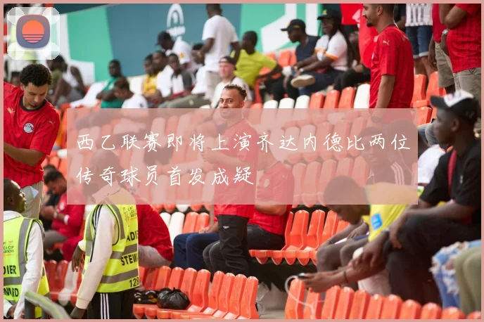 西乙联赛即将上演齐达内德比两位传奇球员首发成疑