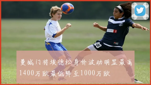 曼城门将埃德松身价波动明显最高1400万欧最低降至1000万欧
