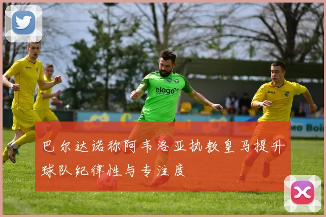 巴尔达诺称阿韦洛亚执教皇马提升球队纪律性与专注度