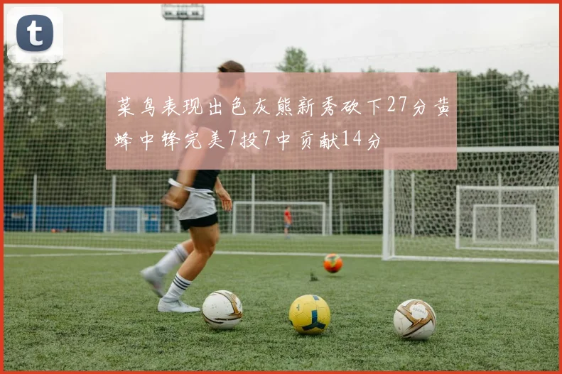 菜鸟表现出色灰熊新秀砍下27分黄蜂中锋完美7投7中贡献14分