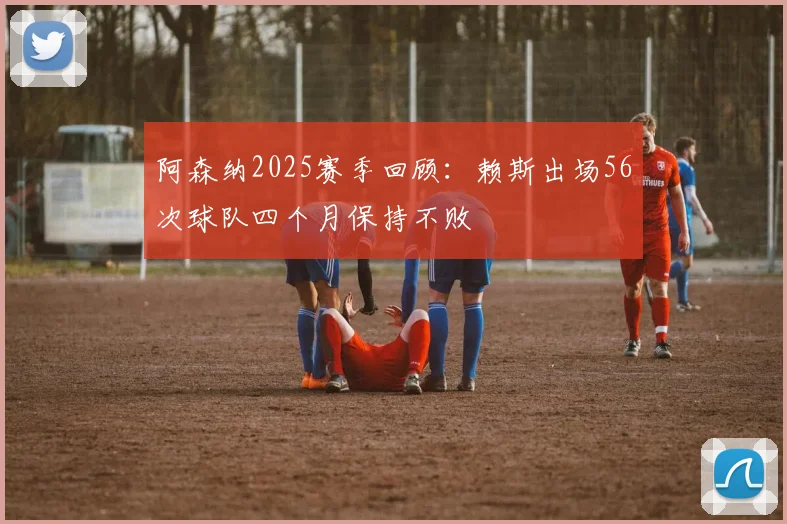 阿森纳2025赛季回顾：赖斯出场56次球队四个月保持不败