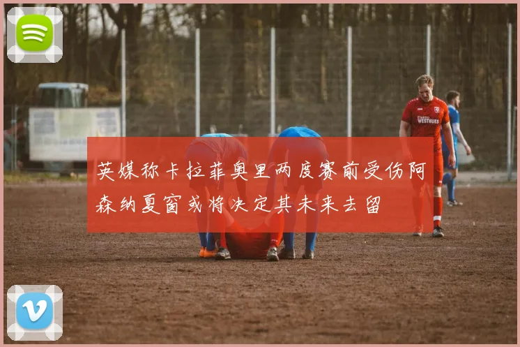 英媒称卡拉菲奥里两度赛前受伤阿森纳夏窗或将决定其未来去留