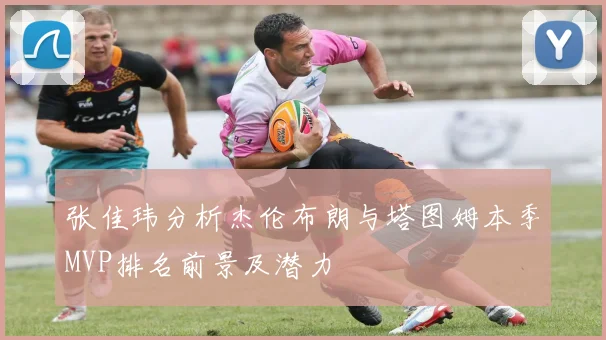 张佳玮分析杰伦布朗与塔图姆本季MVP排名前景及潜力