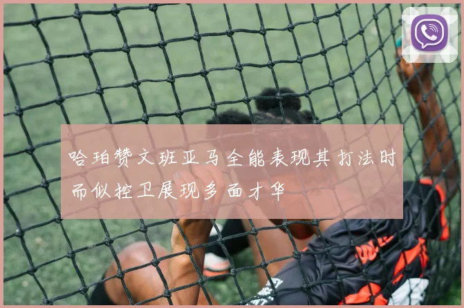 哈珀赞文班亚马全能表现其打法时而似控卫展现多面才华