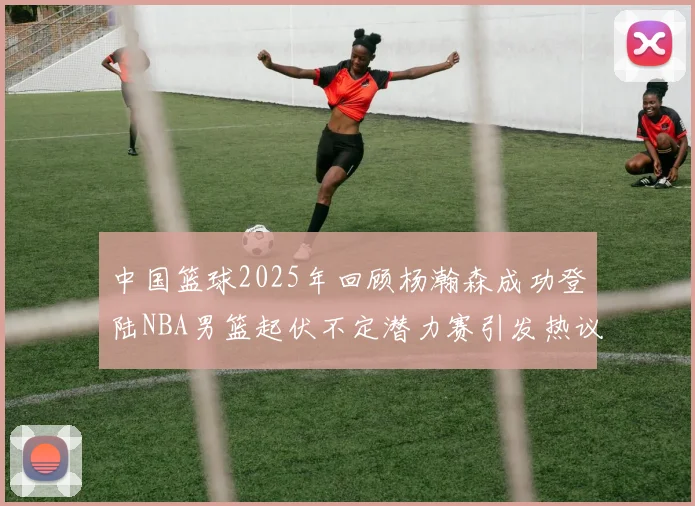 中国篮球2025年回顾杨瀚森成功登陆NBA男篮起伏不定潜力赛引发热议与争论