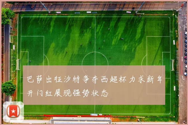 巴萨出征沙特争夺西超杯力求新年开门红展现强势状态