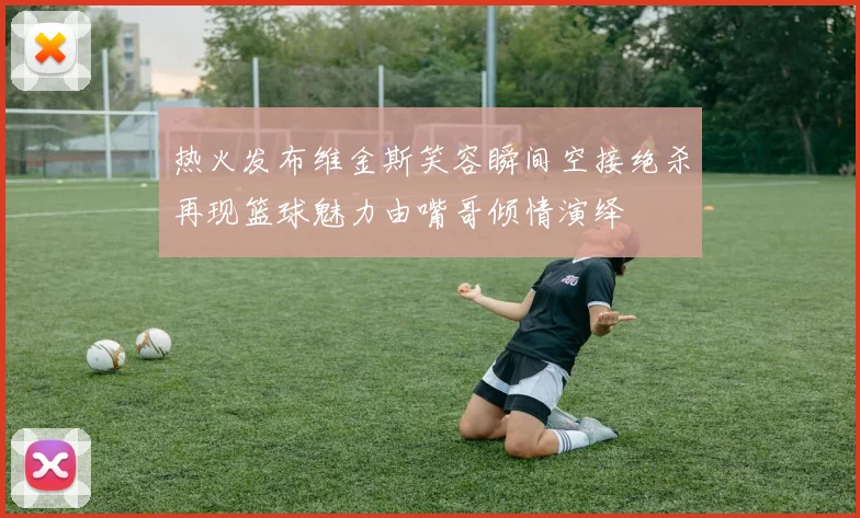 热火发布维金斯笑容瞬间空接绝杀再现篮球魅力由嘴哥倾情演绎