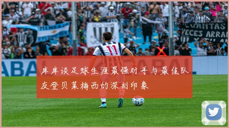 库库谈足球生涯最强对手与最佳队友登贝莱梅西的深刻印象