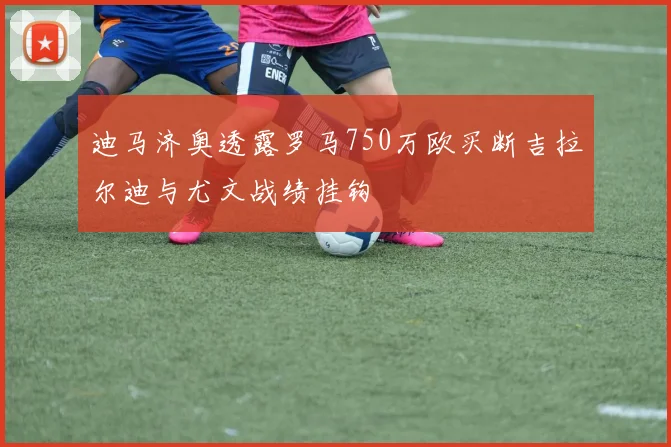 迪马济奥透露罗马750万欧买断吉拉尔迪与尤文战绩挂钩