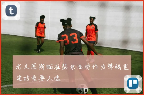 尤文图斯瞄准瑟尔洛特作为锋线重建的重要人选