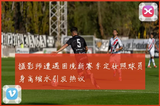 摄影师遭遇困境新赛季定妆照球员身高缩水引发热议