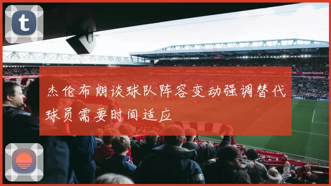 杰伦布朗谈球队阵容变动强调替代球员需要时间适应