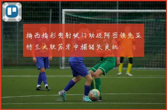 梅西精彩兜射破门助迈阿密领先亚特兰大联苏牙中楣错失良机