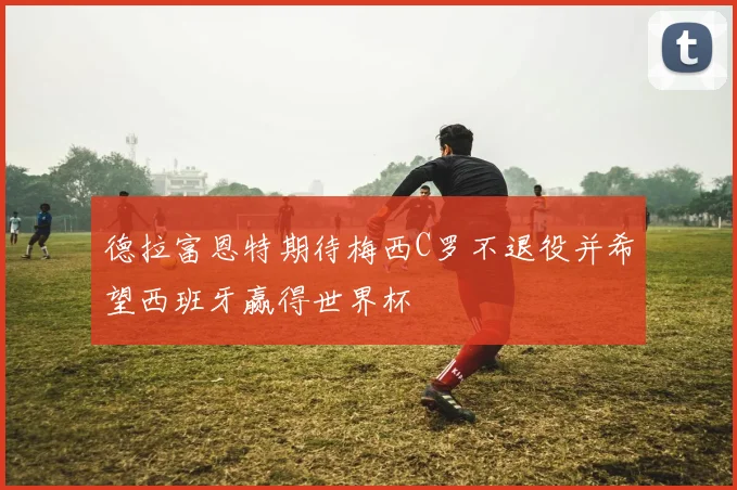 德拉富恩特期待梅西C罗不退役并希望西班牙赢得世界杯