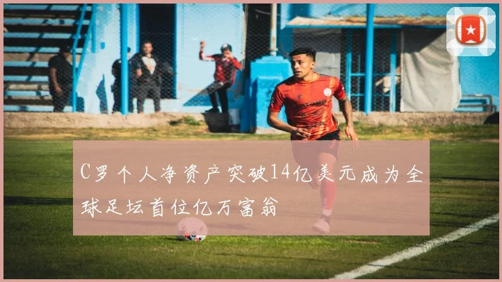 C罗个人净资产突破14亿美元成为全球足坛首位亿万富翁