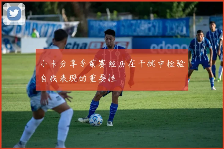 小卡分享季前赛经历在干扰中检验自我表现的重要性