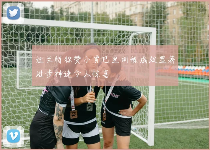 杜兰特称赞小贾巴里训练成效显著进步神速令人惊喜