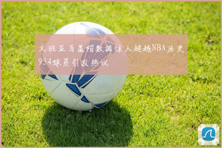 文班亚马盖帽数据惊人超越NBA历史954球员引发热议