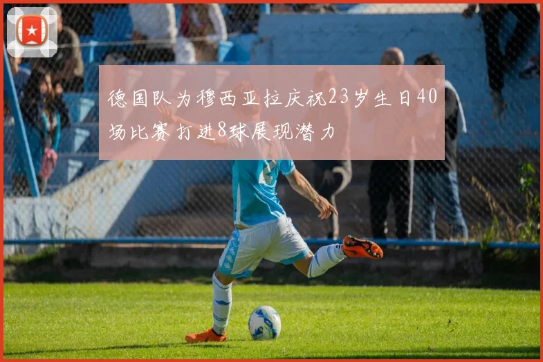 德国队为穆西亚拉庆祝23岁生日40场比赛打进8球展现潜力
