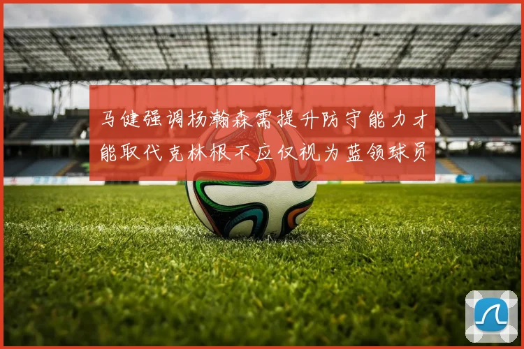 马健强调杨瀚森需提升防守能力才能取代克林根不应仅视为蓝领球员