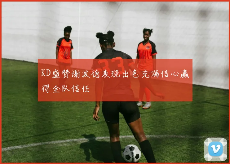 KD盛赞谢泼德表现出色充满信心赢得全队信任