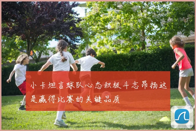 小卡坦言球队心态积极斗志昂扬这是赢得比赛的关键品质