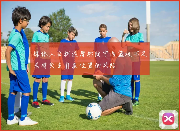 媒体人分析淡厚然防守与篮板不足或将失去首发位置的风险